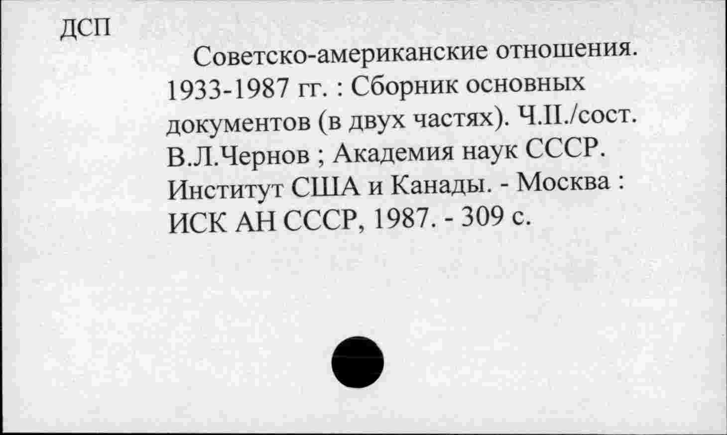 ﻿дсп
Советско-американские отношения. 1933-1987 гг. : Сборник основных документов (в двух частях). Ч.П./сост. В.Л.Чернов ; Академия наук СССР. Институт США и Канады. - Москва : ИСК АН СССР, 1987. - 309 с.